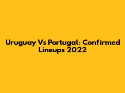 Uruguay Vs Portugal: Confirmed Lineups 2022