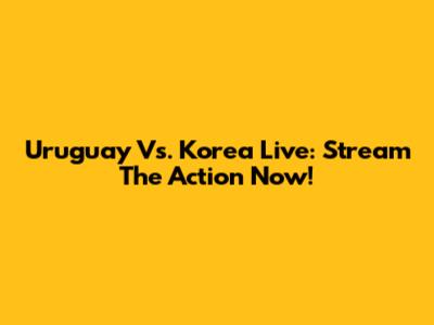 Uruguay Vs. Korea Live: Stream The Action Now!