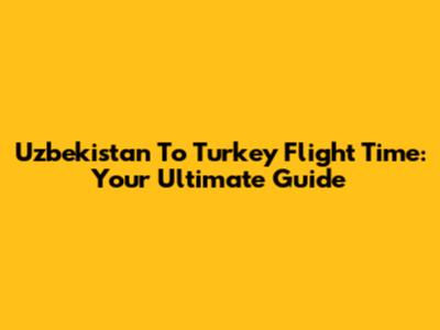 Uzbekistan To Turkey Flight Time: Your Ultimate Guide