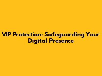 VIP Protection: Safeguarding Your Digital Presence