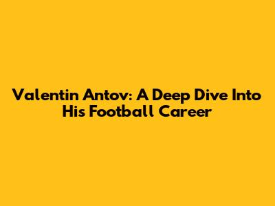 Valentin Antov: A Deep Dive Into His Football Career
