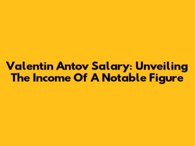 Valentin Antov Salary: Unveiling The Income Of A Notable Figure