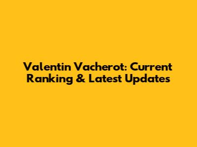 Valentin Vacherot: Current Ranking & Latest Updates
