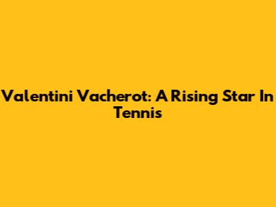 Valentini Vacherot: A Rising Star In Tennis