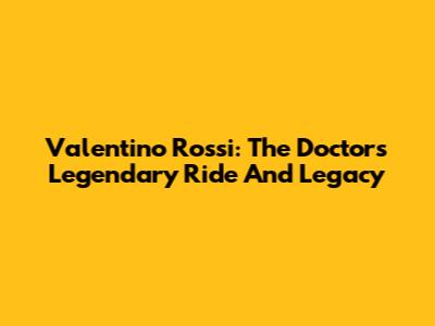 Valentino Rossi: The Doctor's Legendary Ride And Legacy