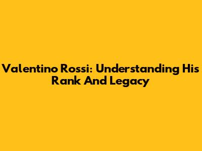 Valentino Rossi: Understanding His Rank And Legacy