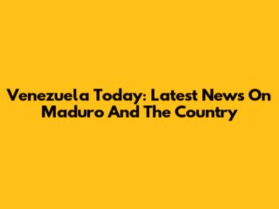 Venezuela Today: Latest News On Maduro And The Country