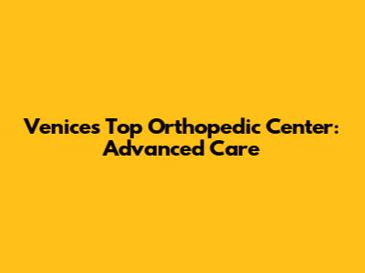 Venice's Top Orthopedic Center: Advanced Care