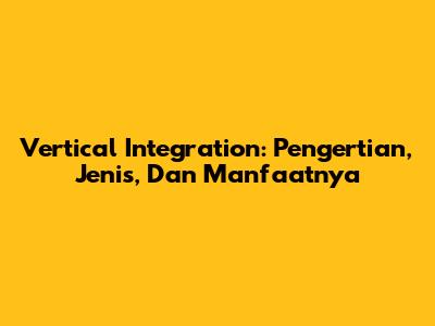 Vertical Integration: Pengertian, Jenis, Dan Manfaatnya