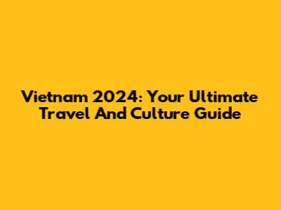 Vietnam 2024: Your Ultimate Travel And Culture Guide