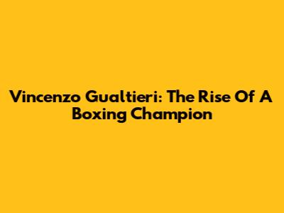 Vincenzo Gualtieri: The Rise Of A Boxing Champion