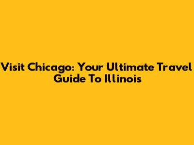 Visit Chicago: Your Ultimate Travel Guide To Illinois
