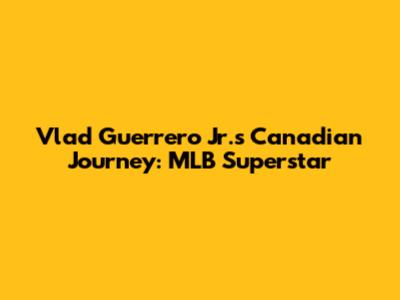 Vlad Guerrero Jr.'s Canadian Journey: MLB Superstar