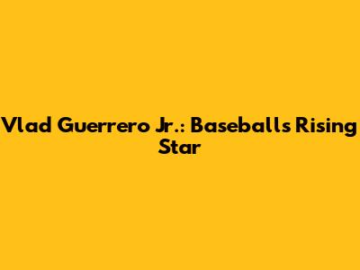 Vlad Guerrero Jr.: Baseball's Rising Star