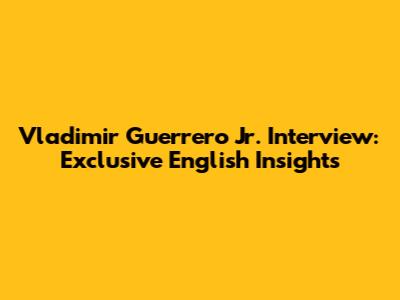 Vladimir Guerrero Jr. Interview: Exclusive English Insights