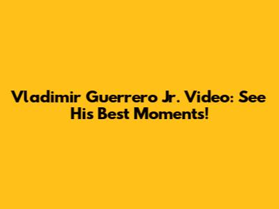 Vladimir Guerrero Jr. Video: See His Best Moments!