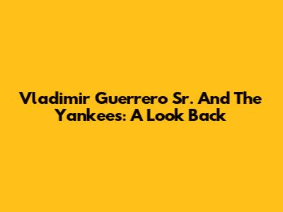 Vladimir Guerrero Sr. And The Yankees: A Look Back