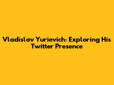 Vladislav Yurievich: Exploring His Twitter Presence