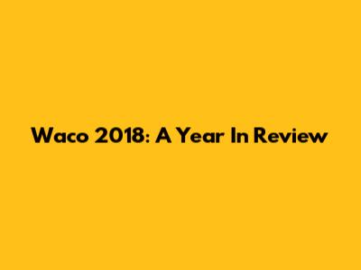 Waco 2018: A Year In Review