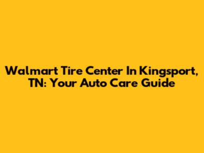 Walmart Tire Center In Kingsport, TN: Your Auto Care Guide