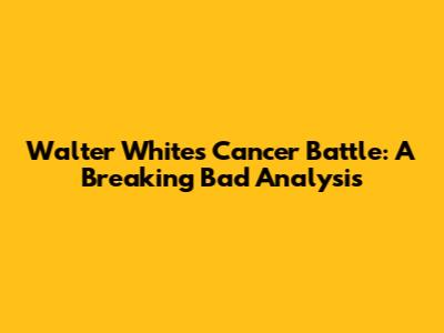 Walter White's Cancer Battle: A Breaking Bad Analysis