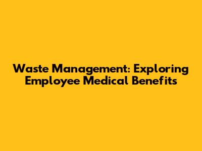 Waste Management: Exploring Employee Medical Benefits