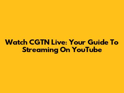 Watch CGTN Live: Your Guide To Streaming On YouTube