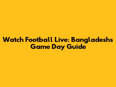 Watch Football Live: Bangladesh's Game Day Guide