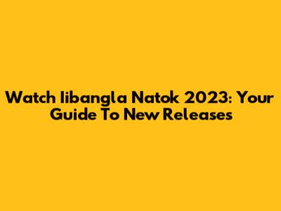 Watch Iibangla Natok 2023: Your Guide To New Releases