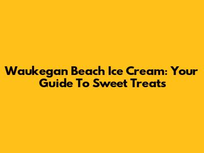 Waukegan Beach Ice Cream: Your Guide To Sweet Treats