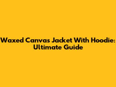 Waxed Canvas Jacket With Hoodie: Ultimate Guide