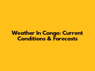 Weather In Congo: Current Conditions & Forecasts