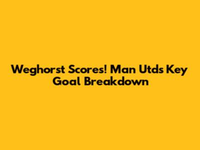 Weghorst Scores! Man Utd's Key Goal Breakdown