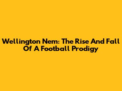 Wellington Nem: The Rise And Fall Of A Football Prodigy