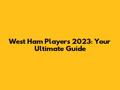 West Ham Players 2023: Your Ultimate Guide