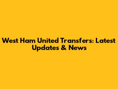 West Ham United Transfers: Latest Updates & News