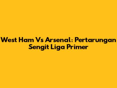 West Ham Vs Arsenal: Pertarungan Sengit Liga Primer