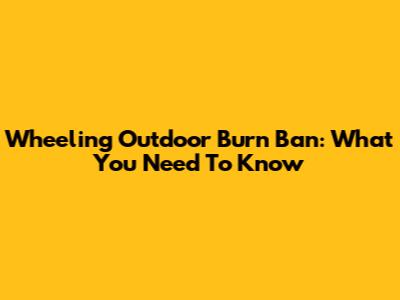 Wheeling Outdoor Burn Ban: What You Need To Know