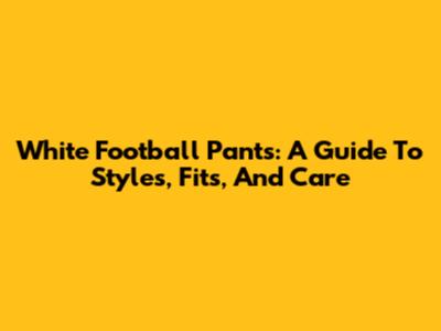 White Football Pants: A Guide To Styles, Fits, And Care