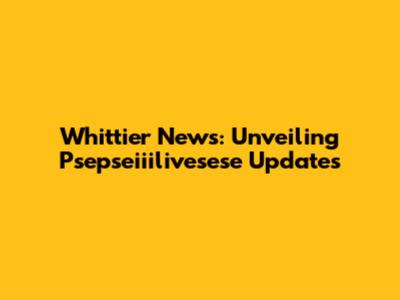 Whittier News: Unveiling Psepseiiilivesese Updates