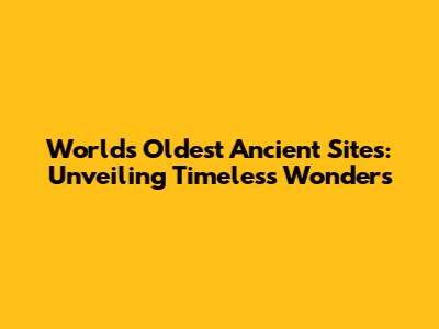 World's Oldest Ancient Sites: Unveiling Timeless Wonders
