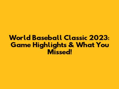 World Baseball Classic 2023: Game Highlights & What You Missed!