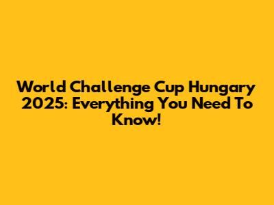 World Challenge Cup Hungary 2025: Everything You Need To Know!