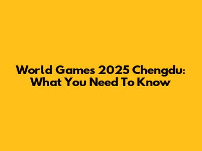 World Games 2025 Chengdu: What You Need To Know
