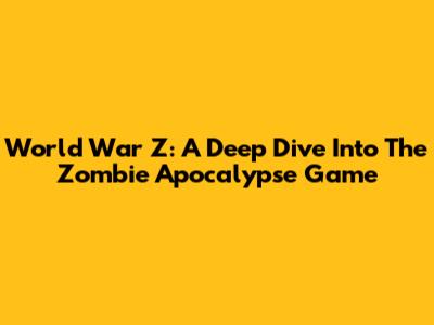 World War Z: A Deep Dive Into The Zombie Apocalypse Game