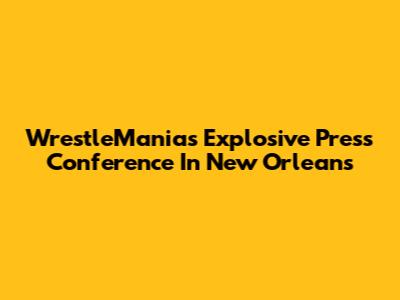 WrestleMania's Explosive Press Conference In New Orleans