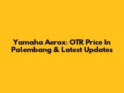 Yamaha Aerox: OTR Price In Palembang & Latest Updates