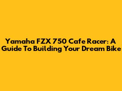 Yamaha FZX 750 Cafe Racer: A Guide To Building Your Dream Bike