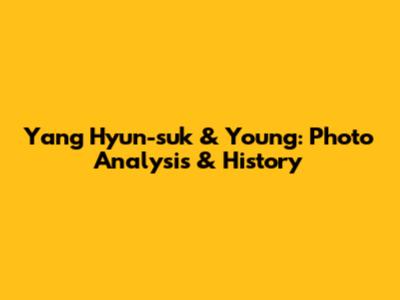 Yang Hyun-suk & Young: Photo Analysis & History