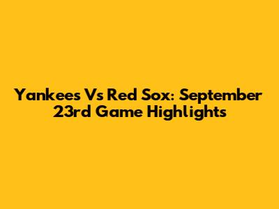 Yankees Vs Red Sox: September 23rd Game Highlights